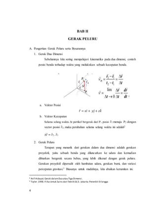 4
BAB II
GERAK PELURU
A. Pengertian Gerak Peluru serta Besarannya
1. Gerak Dua Dimensi
Sebelumnya kita sering mempelajari kinematika pada dua dimensi, contoh
posisi benda terhadap waktu yang melukiskan sebuah kecepatan benda.
a. Vektor Posisi
𝑟⃗ = 𝑥𝑖̂ + 𝑦𝑗̂ + 𝑧𝑘̂
b. Vektor Kecepatan
Selama selang waktu ∆t partikel bergerak dari P1 posisi 𝑟⃗1 menuju P2 dengan
vector posisi 𝑟⃗2, maka perubahan selama selang waktu ini adalah2
∆𝑟⃗ = 𝑟⃗2 - 𝑟⃗1
2. Gerak Peluru
Terapan yang menarik dari gerakan dalam dua dimensi adalah gerakan
proyektil, yaitu sebuah benda yang diluncurkan ke udara dan kemudian
dibiarkan bergerak secara bebas, yang lebih dikenal dengan gerak peluru.
Gerakan proyektil dipersulit oleh hambatan udara, gerakan bumi, dan variasi
percepatan gravitasi.3 Biasanya untuk mudahnya, kita abaikan kerumitan ini.
2 Arif Hidayat.Gerak dalamDua atau Tiga Dimensi.
3 Tipler.1998. Fiika Untuk Sains dan Teknik Ed.3. Jakarta:Penerbit Erlangga
 