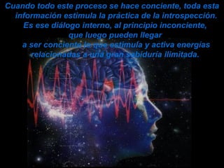 Cuando todo este proceso se hace conciente, toda esta
información estimula la práctica de la introspección.
Es ese diálogo interno, al principio inconciente,
que luego pueden llegar
a ser conciente lo que estimula y activa energías
relacionadas a una gran sabiduría ilimitada.
 