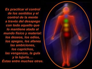 Es practicar el control
de los sentidos y el
control de la mente
a través del desapego
con todo aquello que
lo mantiene atado al
mundo físico y material:
los deseos, los odios,
los apegos, los afanes
las ambiciones,
los caprichos,
las venganzas, la gula
y la lujuria,…
Éstas entre muchas otras.
 