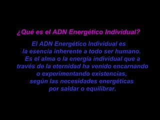 ¿Qué es el ADN Energético Individual?
El ADN Energético Individual es
la esencia inherente a todo ser humano.
Es el alma o la energía individual que a
través de la eternidad ha venido encarnando
o experimentando existencias,
según las necesidades energéticas
por saldar o equilibrar.
 