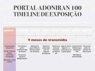PORTAL ADONIRAN 100
          TIMELINE DE EXPOSIÇÃO
Assessoria de Imprensa, Community MKT, cobertura jornalística, novos conteúdos diariamente



janeiro fevereiro março abril                              maio      junho       julho agosto


                              9 meses de transmídia
 Lançamento     10 remixes     Aplicativo     Roteiros     Concurso Joga a chave Lançamento Concurso
  do portal        pelos      para iPhone    Adoniran       cultural digital – e- Almanaque    cultural
               melhores DJs   Sintonizador     por 10      Cartazes cards para os Adoniran    Samba de
Perﬁl Twitter,   do Brasil     de Arnesto     capitais     no Metrô namorados         100     Churrasco
    Flickr,                                  brasileiras       SP
  YouTube,       Concurso                                                          HQ digital
  Facebook        cultural                                                        patrocinada
               MOJO Books
Ativação redes
    sociais
 