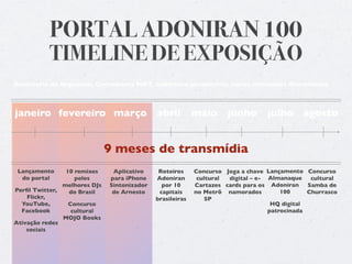 PORTAL ADONIRAN 100
          TIMELINE DE EXPOSIÇÃO
Assessoria de Imprensa, Community MKT, cobertura jornalística, novos conteúdos diariamente



janeiro fevereiro março abril                              maio      junho       julho agosto


                              9 meses de transmídia
 Lançamento     10 remixes     Aplicativo     Roteiros     Concurso Joga a chave Lançamento Concurso
  do portal        pelos      para iPhone    Adoniran       cultural digital – e- Almanaque    cultural
               melhores DJs   Sintonizador     por 10      Cartazes cards para os Adoniran    Samba de
Perﬁl Twitter,   do Brasil     de Arnesto     capitais     no Metrô namorados         100     Churrasco
    Flickr,                                  brasileiras       SP
  YouTube,       Concurso                                                          HQ digital
  Facebook        cultural                                                        patrocinada
               MOJO Books
Ativação redes
    sociais
 