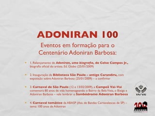 ADONIRAN 100
      Eventos em formação para o
      Centenário Adoniran Barbosa:
1. Relançamento de Adoniran, uma biograﬁa, de Celso Campos Jr.,
biograﬁa oﬁcial do artista. Ed. Globo (25/01/2009)

2. Inauguração da Biblioteca São Paulo – antigo Carandiru, com
exposição sobre Adoniran Barbosa (25/01/2009) – a conﬁrmar

3. Carnaval de São Paulo (12 e 13/02/2009), a Campeã Vai-Vai
comemora 80 anos de vida homenageando o Bairro da Bela Vista, o Bixiga e
Adoniran Barbosa – vale lembrar o Sambódromo Adoniran Barbosa

4. Carnaval temático da ABASP (Ass. de Bandas Carnavalescas de SP) –
tema: 100 anos de Adoniran
 