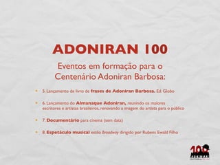 ADONIRAN 100
      Eventos em formação para o
      Centenário Adoniran Barbosa:
5. Lançamento de livro de frases de Adoniran Barbosa. Ed. Globo

6. Lançamento do Almanaque Adoniran, reunindo os maiores
escritores e artistas brasileiros, renovando a imagem do artista para o público

7. Documentário para cinema (sem data)

8. Espetáculo musical estilo Broadway dirigido por Rubens Ewald Filho
 