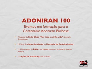 ADONIRAN 100
      Eventos em formação para o
      Centenário Adoniran Barbosa:
9. Especial da Rede Globo “Por toda a minha vida” (biograﬁa
dramatizada)

10. Série de shows de tributo no Memorial da América Latina

11. Homenagens na Itália e em Israel (museus e prefeituras prestam
tributo)

12. Ações de marketing com o artista
 