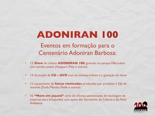 ADONIRAN 100
      Eventos em formação para o
      Centenário Adoniran Barbosa:
13. Show de tributo ADONIRAN 100: gratuito no parque Villa-Lobos
com bandas jovens (Vanguart, Pitty e outros)

14. Gravação de CD e DVD com as músicas-tributo e a gravação do show.

15. Lançamento de faixas remixadas produzidas por produtor e DJs de
renome (Dudu Marote, Patife e outros)

16. “Moro em Jaçanã”: série de oﬁcinas patrocinadas de reciclagem de
materiais para brinquedos com apoio das Secretarias de Cultura e do Meio
Ambiente.
 