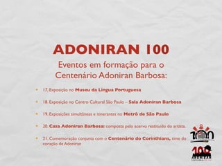 ADONIRAN 100
      Eventos em formação para o
      Centenário Adoniran Barbosa:
17. Exposição no Museu da Língua Portuguesa

18. Exposição no Centro Cultural São Paulo – Sala Adoniran Barbosa

19. Exposições simultâneas e itinerantes no Metrô de São Paulo

20. Casa Adoniran Barbosa: composta pelo acervo restituído do artista.

21. Comemoração conjunta com o Centenário do Corinthians, time do
coração de Adoniran
 