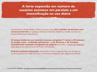 A forte expansão em numero de
                       usuários acontece em paralelo a um
                           intensiﬁcação no uso diário



       A estimativa do Ibope Nielsen Online é de que exista 62,3 milhões de pessoas com
       acesso à internet em qualquer ambiente, incluindo residência, trabalho, escolas, lan-
       houses, bibliotecas e telecentros.”


       O tempo médio de uso também cresceu, atingindo 71 horas e 30 minutos
       de tempo total – incluindo aplicativos – e de 48 horas e 26 minutos,
       considerando somente navegação em páginas. Em junho, o tempo de navegação
       pelas páginas da internet foi de 44 horas e 59 minutos.

       O Brasil continua liderando. Nos Estados Unidos (segundo lugar no ranking), os
       usuários passam em média 42 horas e 19 minutos navegando pelas páginas da internet.




* Fonte: IDG NOW 20/08/2009 - http://idgnow.uol.com.br/internet/2009/08/20/numero-de-internautas-no-brasil-cresce-10-em-um-mes-aponta-ibope/
 