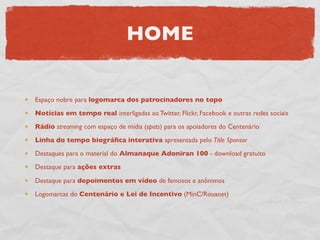 HOME


Espaço nobre para logomarca dos patrocinadores no topo
Notícias em tempo real interligadas ao Twitter, Flickr, Facebook e outras redes sociais
Rádio streaming com espaço de mídia (spots) para os apoiadores do Centenário
Linha do tempo biográﬁca interativa apresentada pelo Title Sponsor
Destaques para o material do Almanaque Adoniran 100 - download gratuito
Destaque para ações extras

Destaque para depoimentos em vídeo de famosos e anônimos
Logomarcas do Centenário e Lei de Incentivo (MinC/Rouanet)
 
