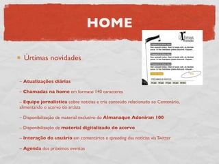 HOME

  Úrtimas novidades

– Atualizações diárias

– Chamadas na home em formato 140 caracteres

– Equipe jornalística cobre notícias e cria conteúdo relacionado ao Centenário,
alimentando o acervo do artista

– Disponibilização de material exclusivo do Almanaque Adoniran 100

– Disponibilização de material digitalizado do acervo

– Interação do usuário em comentários e spreading das notícias via Twitter

– Agenda dos próximos eventos
 