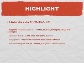 HIGHLIGHT

  Linha da vida ADONIRAN 100

– Biograﬁa amplamente ilustrada com fotos, músicas, ﬁlmagens, imagens e
animações

– Corbertura de todos os 100 anos de história do artista

– Essa peça torna o conteúdo do acervo mais visual e atrativo

– Material editado por Celso de Campos Jr, biógrafo de Adoniran Barbosa
 