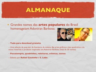 ALMANAQUE

  Grandes nomes das artes populares do Brasil
  homenageiam Adoniran Barbosa:



– Tudo para download gratuito
– Uma seleção de pop-star da literatura, da música, das artes gráﬁcas e dos quadrinhos cria
novos materiais e produtos inspirados em Adoniran Barbosa (mais de 50 nomes)
– Passatempos, quadrinhos, releituras, crônicas, textos
– Editado por Rafael Coutinho e S. Lobo
 