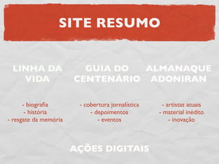 SITE RESUMO


 LINHA DA                GUIA DO  ALMANAQUE
   VIDA                CENTENÁRIO ADONIRAN

      - biograﬁa        - cobertura jornalística    - artistas atuais
       - história           - depoimentos          - material inédito
- resgate da memória           - eventos               - inovação



                       AÇÕES DIGITAIS
 