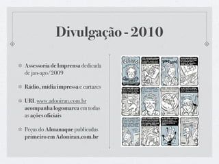 Divulgação - 2010

Assessoria de Imprensa dedicada
de jan-ago/2009

Rádio, mídia impressa e cartazes

URL www.adoniran.com.br
acompanha logomarca em todas
as ações oficiais

Peças do Almanaque publicadas
primeiro em Adoniran.com.br
 