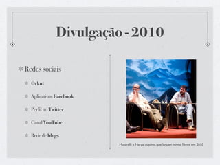 Divulgação - 2010

Redes sociais
  Orkut

  Aplicativos Facebook

  Perfil no Twitter

  Canal YouTube

  Rede de blogs
                         Mutarelli e Marçal Aquino, que lançam novos ﬁlmes em 2010
 
