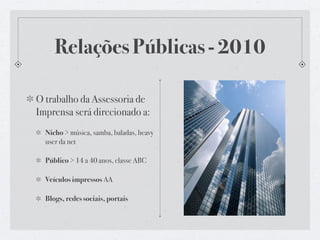 Relações Públicas - 2010

O trabalho da Assessoria de
Imprensa será direcionado a:
  Nicho > música, samba, baladas, heavy
  user da net

  Público > 14 a 40 anos, classe ABC

  Veículos impressos AA

  Blogs, redes sociais, portais
 