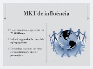 MKT de influência

Conteúdo Adoniran presente em
29.000 blogs

Indenficar gerador de conteúdo
e propagadores

Disseminar o assunto nas redes
com conteúdo exclusivo e
promoções
 