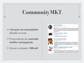 Community MKT

Ativação em comunidades
afinadas ao tema

Fornecimento de conteúdo
inédito e propagação

Alcance estimado: 100 mil
 