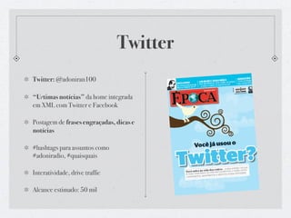 Twitter
Twitter: @adoniran100

“Urtimas notícias” da home integrada
em XML com Twitter e Facebook

Postagem de frases engraçadas, dicas e
notícias

#hashtags para assuntos como
#adoniradio, #quaisquais

Interatividade, drive traffic

Alcance estimado: 50 mil
 