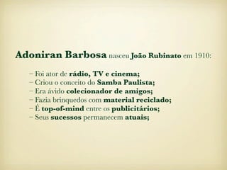 Adoniran Barbosa nasceu João Rubinato em 1910:
   – Foi ator de rádio, TV e cinema;
   – Criou o conceito do Samba Paulista;
   – Era ávido colecionador de amigos;
   – Fazia brinquedos com material reciclado;
   – É top-of-mind entre os publicitários;
   – Seus sucessos permanecem atuais;
 