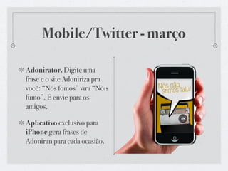 Google Maps - abril

Roteiros que Adoniran faria
pelas capitais brasileiras -
Salvador, Porto Alegre, Belo
Horizonte etc.

Site, destaque na home +
APP de iPhone
 