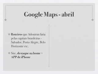 Google Maps - abril

Roteiros que Adoniran faria
pelas capitais brasileiras -
Salvador, Porto Alegre, Belo
Horizonte etc.

Site, destaque na home +
APP de iPhone
 