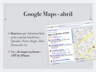 Google Maps - abril

Roteiros que Adoniran faria
pelas capitais brasileiras -
Salvador, Porto Alegre, Belo
Horizonte etc.

Site, destaque na home +
APP de iPhone
 