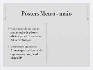 Pôsters Metrô - maio

Concurso cultural online
para criação de pôsters
oficiais para o Centenário
Adoniran Barbosa

Vencedores entram no
Almanaque e melhores são
expostos nas estações do
Metrô SP
 