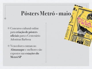 Pôsters Metrô - maio

Concurso cultural online
para criação de pôsters
oficiais para o Centenário
Adoniran Barbosa

Vencedores entram no
Almanaque e melhores são
expostos nas estações do
Metrô SP
 