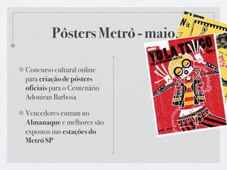 Pôsters Metrô - maio

Concurso cultural online
para criação de pôsters
oficiais para o Centenário
Adoniran Barbosa

Vencedores entram no
Almanaque e melhores são
expostos nas estações do
Metrô SP
 