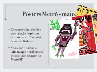 Pôsters Metrô - maio

Concurso cultural online
para criação de pôsters
oficiais para o Centenário
Adoniran Barbosa

Vencedores entram no
Almanaque e melhores são
expostos nas estações do
Metrô SP
 