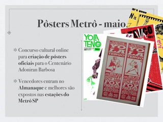 Pôsters Metrô - maio

Concurso cultural online
para criação de pôsters
oficiais para o Centenário
Adoniran Barbosa

Vencedores entram no
Almanaque e melhores são
expostos nas estações do
Metrô SP
 