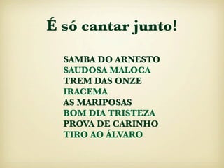 É só cantar junto!

  SAMBA DO ARNESTO
  SAUDOSA MALOCA
  TREM DAS ONZE
  IRACEMA
  AS MARIPOSAS
  BOM DIA TRISTEZA
  PROVA DE CARINHO
  TIRO AO ÁLVARO
 