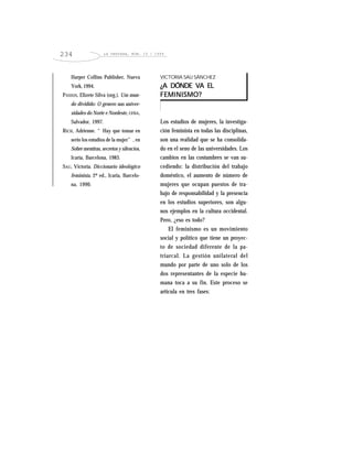LA VENTANA, NÚM. 10 / 1999234
Harper Collins Publisher, Nueva
York, 1994.
PASSOS, Elizete Silva (org.). Um mun-
do dividido: O genero nas univer-
sidades do Norte e Nordeste, UFBA,
Salvador, 1997.
RICH, Adrienne. “Hay que tomar en
serio los estudios de la mujer”, en
Sobre mentiras, secretos y silencios,
Icaria, Barcelona, 1983.
SAU, Victoria. Diccionario ideológico
feminista, 2ª ed., Icaria, Barcelo-
na, 1990.
VICTORIA SAU SÁNCHEZ
¿A DÓNDE VA EL¿A DÓNDE VA EL¿A DÓNDE VA EL¿A DÓNDE VA EL¿A DÓNDE VA EL
FEMINISMO?FEMINISMO?FEMINISMO?FEMINISMO?FEMINISMO?
Los estudios de mujeres, la investiga-
ción feminista en todas las disciplinas,
son una realidad que se ha consolida-
do en el seno de las universidades. Los
cambios en las costumbres se van su-
cediendo: la distribución del trabajo
doméstico, el aumento de número de
mujeres que ocupan puestos de tra-
bajo de responsabilidad y la presencia
en los estudios superiores, son algu-
nos ejemplos en la cultura occidental.
Pero, ¿eso es todo?
El feminismo es un movimiento
social y político que tiene un proyec-
to de sociedad diferente de la pa-
triarcal. La gestión unilateral del
mundo por parte de uno solo de los
dos representantes de la especie hu-
mana toca a su fin. Este proceso se
articula en tres fases:
 