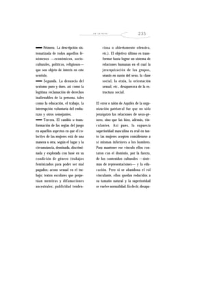 EN LA MIRA 235
Primera. La descripción sis-
tematizada de todos aquellos fe-
nómenos —económicos, socio-
culturales, políticos, religiosos—
que son objeto de interés en este
sentido.
Segunda. La denuncia del
sexismo puro y duro, así como la
legítima reclamación de derechos
inalienables de la persona, tales
como la educación, el trabajo, la
interrupción voluntaria del emba-
razo y otros semejantes.
Tercera. El cambio o trans-
formación de las reglas del juego
en aquellos aspectos en que el co-
lectivo de las mujeres está de una
manera u otra, según el lugar y la
circunstancia, dominada, discrimi-
nada y explotada con base en su
condición de género (trabajos
feminizados para poder ser mal
pagados; acoso sexual en el tra-
bajo; textos escolares que perpe-
túan mentiras y difamaciones
ancestrales; publicidad tenden-
ciosa o abiertamente ofensiva,
etc.). El objetivo último es trans-
formar hasta lograr un sistema de
relaciones humanas en el cual la
jerarquización de los grupos,
séanlo en razón del sexo, la clase
social, la etnia, la orientación
sexual, etc., desaparezca de la es-
tructura social.
El error o talón de Aquiles de la orga-
nización patriarcal fue que no sólo
jerarquizó las relaciones de sexo-gé-
nero, sino que las hizo, además, vin-
culantes. Así pues, la supuesta
superioridad masculina es real en tan-
to las mujeres acepten considerarse a
sí mismas inferiores a los hombres.
Para mantener ese vínculo ellos con-
taron con el dominio, por la fuerza,
de los contenidos culturales —siste-
mas de representaciones— y la edu-
cación. Pero si se abandona el rol
vinculante, ellos quedan reducidos a
su tamaño natural y la superioridad
se vuelve normalidad. Es decir, desapa-
 
