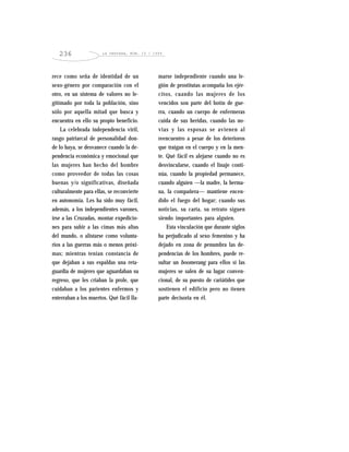 LA VENTANA, NÚM. 10 / 1999236
rece como seña de identidad de un
sexo-género por comparación con el
otro, en un sistema de valores no le-
gitimado por toda la población, sino
sólo por aquella mitad que busca y
encuentra en ello su propio beneficio.
La celebrada independencia viril,
rasgo patriarcal de personalidad don-
de lo haya, se desvanece cuando la de-
pendencia económica y emocional que
las mujeres han hecho del hombre
como proveedor de todas las cosas
buenas y/o significativas, diseñada
culturalmente para ellas, se reconvierte
en autonomía. Les ha sido muy fácil,
además, a los independientes varones,
irse a las Cruzadas, montar expedicio-
nes para subir a las cimas más altas
del mundo, o alistarse como volunta-
rios a las guerras más o menos próxi-
mas; mientras tenían constancia de
que dejaban a sus espaldas una reta-
guardia de mujeres que aguardaban su
regreso, que les criaban la prole, que
cuidaban a los parientes enfermos y
enterraban a los muertos. Qué fácil lla-
marse independiente cuando una le-
gión de prostitutas acompaña los ejér-
citos, cuando las mujeres de los
vencidos son parte del botín de gue-
rra, cuando un cuerpo de enfermeras
cuida de sus heridas, cuando las no-
vias y las esposas se avienen al
reencuentro a pesar de los deterioros
que traigan en el cuerpo y en la men-
te. Qué fácil es alejarse cuando no es
desvincularse, cuando el linaje conti-
núa, cuando la propiedad permanece,
cuando alguien —la madre, la herma-
na, la compañera— mantiene encen-
dido el fuego del hogar; cuando sus
noticias, su carta, su retrato siguen
siendo importantes para alguien.
Esta vinculación que durante siglos
ha perjudicado al sexo femenino y ha
dejado en zona de penumbra las de-
pendencias de los hombres, puede re-
sultar un boomerang para ellos si las
mujeres se salen de su lugar conven-
cional, de su puesto de cariátides que
sostienen el edificio pero no tienen
parte decisoria en él.
 