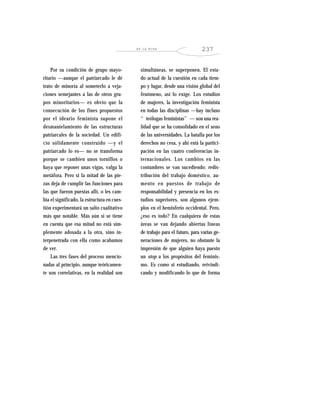 EN LA MIRA 237
Por su condición de grupo mayo-
ritario —aunque el patriarcado le dé
trato de minoría al someterlo a veja-
ciones semejantes a las de otros gru-
pos minoritarios— es obvio que la
consecución de los fines propuestos
por el ideario feminista supone el
desmantelamiento de las estructuras
patriarcales de la sociedad. Un edifi-
cio sólidamente construido —y el
patriarcado lo es— no se transforma
porque se cambien unos tornillos o
haya que reponer unas vigas, valga la
metáfora. Pero si la mitad de las pie-
zas deja de cumplir las funciones para
las que fueron puestas allí, o les cam-
bia el significado, la estructura en cues-
tión experimentará un salto cualitativo
más que notable. Más aún si se tiene
en cuenta que esa mitad no está sim-
plemente adosada a la otra, sino in-
terpenetrada con ella como acabamos
de ver.
Las tres fases del proceso mencio-
nadas al principio, aunque teóricamen-
te son correlativas, en la realidad son
simultáneas, se superponen. El esta-
do actual de la cuestión en cada tiem-
po y lugar, desde una visión global del
fenómeno, así lo exige. Los estudios
de mujeres, la investigación feminista
en todas las disciplinas —hay incluso
“teólogas feministas”— son una rea-
lidad que se ha consolidado en el seno
de las universidades. La batalla por los
derechos no cesa, y ahí está la partici-
pación en las cuatro conferencias in-
ternacionales. Los cambios en las
costumbres se van sucediendo: redis-
tribución del trabajo doméstico, au-
mento en puestos de trabajo de
responsabilidad y presencia en los es-
tudios superiores, son algunos ejem-
plos en el hemisferio occidental. Pero,
¿eso es todo? En cualquiera de estas
áreas se van dejando abiertas líneas
de trabajo para el futuro, para varias ge-
neraciones de mujeres, no obstante la
impresión de que alguien haya puesto
un stop a los propósitos del feminis-
mo. Es como si estudiando, reivindi-
cando y modificando lo que de forma
 