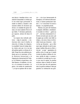 LA VENTANA, NÚM. 10 / 1999238
más directa e inmediata afecta a esta
mitad de la humanidad, se olvidara que
la otra mitad sigue gestionando el
mundo en solitario y tomando a cada
momento millares de decisiones que
afectan a la totalidad del género hu-
mano, así como al planeta Tierra en el
que habita. Y decisiones patriarcales,
por supuesto, además del abuso de
poder.
Las mujeres han realizado audi-
torías —valga la expresión— a ins-
tituciones tales como la familia, la
educación, el trabajo, las religiones,
la sexualidad. Líneas de trabajo abier-
tas, insisto, pero que si no van más
allá podrían quedar en reformas de lo
dado. Porque hay otras auditorías pen-
dientes que no se mencionan: al Fon-
do Monetario Internacional, a la
Organización Internacional del Traba-
jo, a la Trilateral, a la gran banca, a las
altas finanzas, a la industria, a la cien-
cia, a la economía de mercado, a la
guerra, a los medios de comunicación
—y no por un quítame allá ese anun-
cio—, a las Leyes Internacionales de
Extranjería, a la Conferencia Iberoame-
ricana, al sistema penitenciario mun-
dial, a la Comunidad Económica
Europea, a la propiedad privada...
Mientras una parte del feminismo
se pregunta, individual y cómodamen-
te recostada en el diván: “¿quién soy
yo?”, otra busca afanosamente la re-
ferencia necesaria para una nota a pie
de página que acredite como fiable su
trabajo, y otra más se lanza a la diver-
sidad sexual para demostrar —toda-
vía hay que demostrar— que es libre
(pero sigue sufriendo de mal de amor,
porque cambian ellas pero no ellos), y
otra aún “se moja” apuntándose a la
política activa, he aquí que el mundo
revienta de pobreza; millones de cria-
turas, nacidas de mujer, se asoman a
un modelo de sociedad que les reser-
va una cuna de espinas; las pruebas
nucleares dejan su huella de muerte
en la tierra para dos mil quinientos
años; las guerras siembran el odio que
garantiza su continuación una gene-
 
