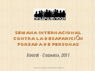 SEMANA INTERNACIONAL CONTRA LA DESAPARICIÓN FORZADA DE PERSONAS Bogotá - Colombia, 2011 Colectivo Semillas de Dignidad y Memoria  