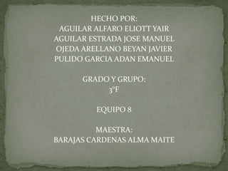 HECHO POR:
 AGUILAR ALFARO ELIOTT YAIR
AGUILAR ESTRADA JOSE MANUEL
OJEDA ARELLANO BEYAN JAVIER
PULIDO GARCIA ADAN EMANUEL

      GRADO Y GRUPO:
           3°F

         EQUIPO 8

          MAESTRA:
BARAJAS CARDENAS ALMA MAITE
 