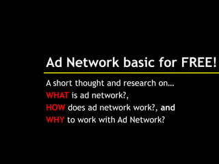 Ad Network basic for FREE!
A short thought and research on…
WHAT is ad network?,
HOW does ad network work?, and
WHY to work with Ad Network?
 