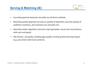 Serving & Matching ( )	


    •  Currently	
  good	
  ad	
  networks	
  normally	
  use	
  all	
  three	
  methods.	
  

    •  Matching	
  quality	
  depends	
  not	
  only	
  on	
  quality	
  of	
  algorithm,	
  but	
  also	
  quality	
  of	
  
       publisher	
  inventory,	
  ads	
  inventory	
  size	
  and	
  data	
  size.	
  

    •  Normally,	
  beIer	
  algorithm	
  and	
  more	
  input	
  get	
  beIer	
  result,	
  but	
  must	
  balance	
  
       with	
  cost	
  and	
  speed.	

    •  Ads	
  format,	
  	
  ad	
  quality,	
  landing	
  page	
  quality,	
  serving	
  quality	
  have	
  big	
  impact	
  
       (e.g.	
  ads	
  similar	
  with	
  main	
  content).	
  




© 2010 – Innovation Works – All rights reserved.	
                                                                              	
 