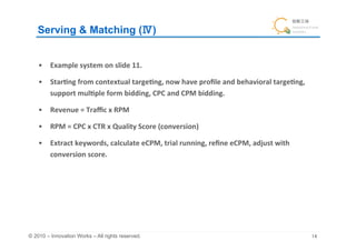 Serving & Matching ( )	


    •  Example	
  system	
  on	
  slide	
  11.	
  

    •  Star&ng	
  from	
  contextual	
  targe&ng,	
  now	
  have	
  proﬁle	
  and	
  behavioral	
  targe&ng,	
  
       support	
  mul&ple	
  form	
  bidding,	
  CPC	
  and	
  CPM	
  bidding.	
  

    •  Revenue	
  =	
  Traﬃc	
  x	
  RPM	
  

    •  RPM	
  =	
  CPC	
  x	
  CTR	
  x	
  Quality	
  Score	
  (conversion)	
  

    •  Extract	
  keywords,	
  calculate	
  eCPM,	
  trial	
  running,	
  reﬁne	
  eCPM,	
  adjust	
  with	
  
       conversion	
  score.	
  	
  




© 2010 – Innovation Works – All rights reserved.	
                                                                 	
 