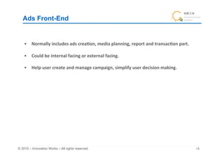 Ads Front-End	


    •  Normally	
  includes	
  ads	
  crea&on,	
  media	
  planning,	
  report	
  and	
  transac&on	
  part.	
  

    •  Could	
  be	
  internal	
  facing	
  or	
  external	
  facing.	
  

    •  Help	
  user	
  create	
  and	
  manage	
  campaign,	
  simplify	
  user	
  decision	
  making.	
  




© 2010 – Innovation Works – All rights reserved.	
                                                                 	
 