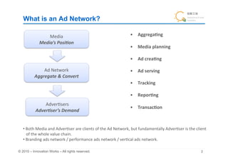 What is an Ad Network?	

                    Media	
                                                                  •  Aggrega&ng	
  
                Media’s	
  Posi0on	
                                                                                             •  Media	
  planning	
  

                                                                                             •  Ad	
  crea&ng	
  

                Ad	
  Network	
                                                              •  Ad	
  serving	
  
            Aggregate	
  &	
  Convert	
  	
                                                                                             •  Tracking	
  

                                                                                             •  Repor&ng	
  
                 Adver+sers	
  
                                                                                             •  Transac&on	
  
             Adver0ser’s	
  Demand	


   • 	
  Both	
  Media	
  and	
  Adver+ser	
  are	
  clients	
  of	
  the	
  Ad	
  Network,	
  but	
  fundamentally	
  Adver+ser	
  is	
  the	
  client	
  	
  
   	
  	
  	
  of	
  the	
  whole	
  value	
  chain.	
  
   • 	
  Branding	
  ads	
  network	
  /	
  performance	
  ads	
  network	
  /	
  ver+cal	
  ads	
  network.	

© 2010 – Innovation Works – All rights reserved.	
                                                                                                        	
 