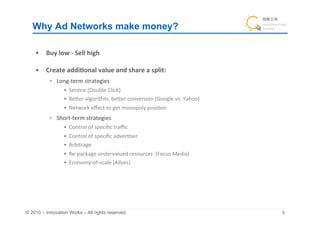 Why Ad Networks make money?	

    •  Buy	
  low	
  -­‐	
  Sell	
  high	
  

    •  Create	
  addi&onal	
  value	
  and	
  share	
  a	
  split:	
  	
  
              Long-­‐term	
  strategies	
  
                     •  Service	
  (Double	
  Click)	
  
                     •  BeQer	
  algorithm,	
  beQer	
  conversion	
  (Google	
  vs.	
  Yahoo)	
  
                     •  Network	
  eﬀect	
  to	
  get	
  monopoly	
  posi+on	
  
              Short-­‐term	
  strategies	
  
                     •  Control	
  of	
  speciﬁc	
  traﬃc	
  
                     •  Control	
  of	
  speciﬁc	
  adver+ser	
  
                     •  Arbitrage	
  	
  
                     •  Re-­‐package	
  undervalued	
  resources	
  	
  (Focus	
  Media)	
  
                     •  Economy-­‐of-­‐scale	
  (Allyes)	
  




© 2010 – Innovation Works – All rights reserved.	
                                                   	
 