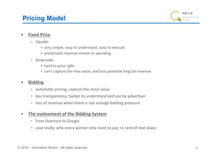 Pricing Model	

  •  Fixed	
  Price	
  
          Upside:	
  	
  
             •  very	
  simple,	
  easy	
  to	
  understand,	
  easy	
  to	
  execute	
  
             •  predictable	
  revenue	
  stream	
  or	
  spending	
  
          Downside:	
  
             •  hard	
  to	
  price	
  right	
  
             •  can’t	
  capture	
  the	
  max	
  value,	
  and	
  lose	
  poten+al	
  long	
  tail	
  revenue	
  

  •  Bidding	
  
          automa+c	
  pricing,	
  capture	
  the	
  most	
  value	
  
          less	
  transparency,	
  harder	
  to	
  understand	
  and	
  use	
  by	
  adver+ser	
  
          loss	
  of	
  revenue	
  when	
  there	
  is	
  not	
  enough	
  bidding	
  pressure	
  

  •  The	
  evolvement	
  of	
  the	
  Bidding	
  System	
  
          from	
  Overture	
  to	
  Google	
  
          case	
  study;	
  why	
  every	
  winner	
  only	
  need	
  to	
  pay	
  +1	
  cent	
  of	
  next	
  place	
  	
  



© 2010 – Innovation Works – All rights reserved.	
                                                                              	
 