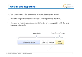 Tracking and Reporting	


  •  Tracking	
  and	
  repor&ng	
  is	
  essen&al,	
  as	
  Adver&ser	
  pays	
  for	
  matrix.	
  

  •  One	
  advantage	
  of	
  online	
  ads	
  is	
  accurate	
  tracking	
  and	
  fast	
  itera&on.	
  

  •  Compare	
  to	
  inven&ng	
  a	
  new	
  matrix,	
  it’s	
  beIer	
  to	
  be	
  compa&ble	
  with	
  the	
  long-­‐
     accepted	
  old	
  matrix.	



                                                  Main	
  budget	
                    Experimental	
  budget	




                                                                                                   New	
  
                               Premium	
  media	
                   Discount	
  media	
            media	




© 2010 – Innovation Works – All rights reserved.	
                                                                          	
 