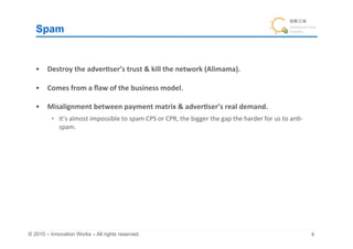 Spam	


   •  Destroy	
  the	
  adver&ser’s	
  trust	
  &	
  kill	
  the	
  network	
  (Alimama).	
  

   •  Comes	
  from	
  a	
  ﬂaw	
  of	
  the	
  business	
  model.	
  

   •  Misalignment	
  between	
  payment	
  matrix	
  &	
  adver&ser’s	
  real	
  demand.	
  
            It’s	
  almost	
  impossible	
  to	
  spam	
  CPS	
  or	
  CPR,	
  the	
  bigger	
  the	
  gap	
  the	
  harder	
  for	
  us	
  to	
  an+-­‐
             spam.	
  




© 2010 – Innovation Works – All rights reserved.	
                                                                                                          	
 
