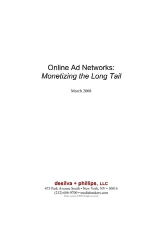 Online Ad Networks:
Monetizing the Long Tail
                    March 2008




      desilva + phillips, LLC
 475 Park Avenue South • New York, NY • 10016
       (212) 686-9700 • mediabankers.com
            Entire contents ©2008 All rights reserved.
 
